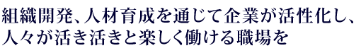 組織開発、人材育成を通じて企業が活性化し、人々が活き活きと楽しく働ける職場を